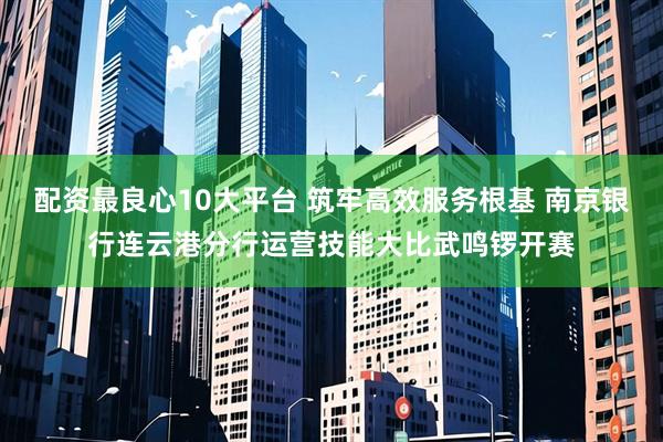 配资最良心10大平台 筑牢高效服务根基 南京银行连云港分行运营技能大比武鸣锣开赛