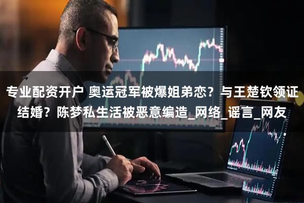 专业配资开户 奥运冠军被爆姐弟恋？与王楚钦领证结婚？陈梦私生活被恶意编造_网络_谣言_网友