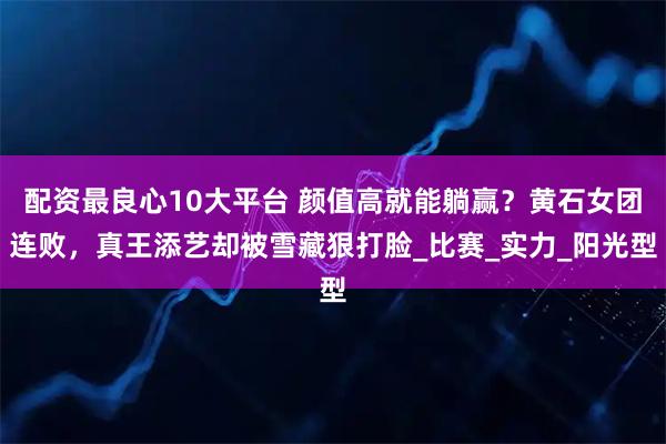 配资最良心10大平台 颜值高就能躺赢？黄石女团连败，真王添艺却被雪藏狠打脸_比赛_实力_阳光型