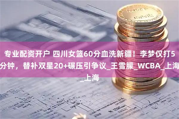 专业配资开户 四川女篮60分血洗新疆！李梦仅打5分钟，替补双星20+碾压引争议_王雪朦_WCBA_上海