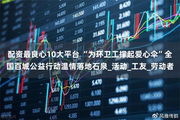 配资最良心10大平台 “为环卫工撑起爱心伞”全国百城公益行动温情落地石泉_活动_工友_劳动者