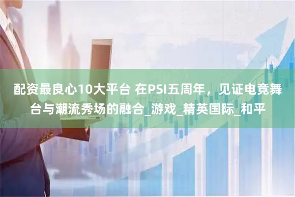 配资最良心10大平台 在PSI五周年，见证电竞舞台与潮流秀场的融合_游戏_精英国际_和平