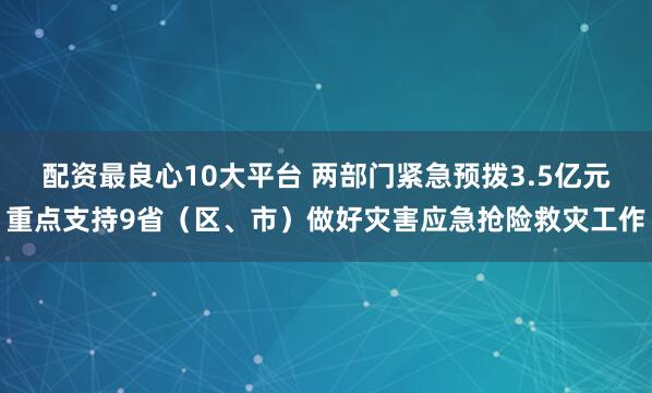 配资最良心10大平台 两部门紧急预拨3.5亿元重点支持9省（区、市）做好灾害应急抢险救灾工作