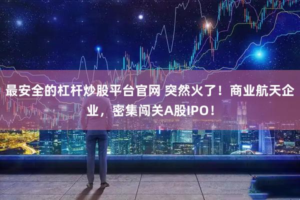最安全的杠杆炒股平台官网 突然火了！商业航天企业，密集闯关A股IPO！
