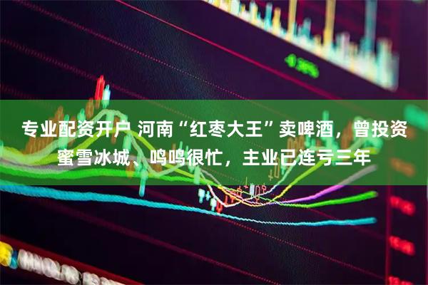 专业配资开户 河南“红枣大王”卖啤酒，曾投资蜜雪冰城、鸣鸣很忙，主业已连亏三年