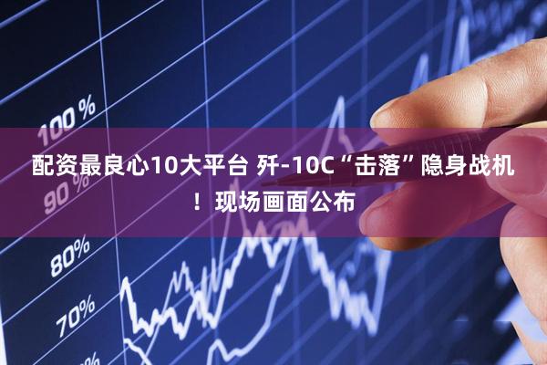 配资最良心10大平台 歼-10C“击落”隐身战机！现场画面公布