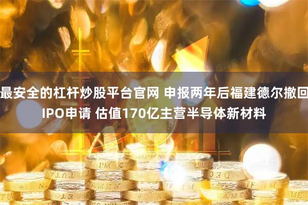 最安全的杠杆炒股平台官网 申报两年后福建德尔撤回IPO申请 估值170亿主营半导体新材料