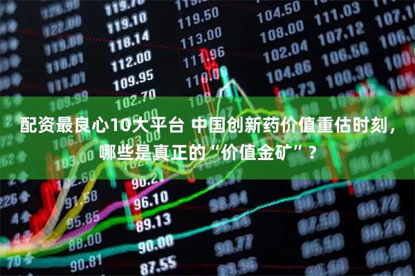 配资最良心10大平台 中国创新药价值重估时刻，哪些是真正的“价值金矿”？