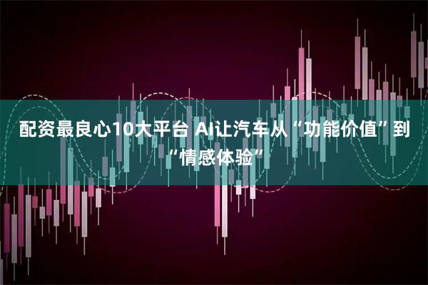 配资最良心10大平台 AI让汽车从“功能价值”到“情感体验”