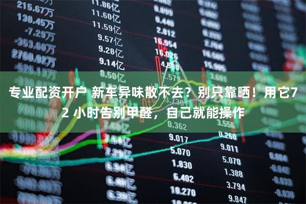 专业配资开户 新车异味散不去？别只靠晒！用它72 小时告别甲醛，自己就能操作