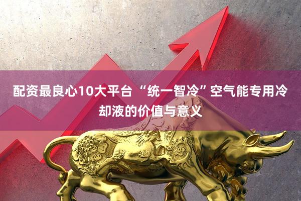 配资最良心10大平台 “统一智冷”空气能专用冷却液的价值与意义