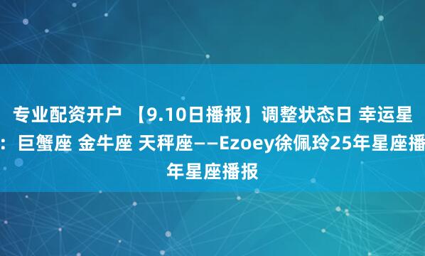 专业配资开户 【9.10日播报】调整状态日 幸运星座：巨蟹座 金牛座 天秤座——Ezoey徐佩玲25年星座播报