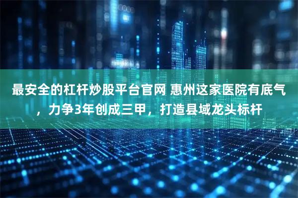 最安全的杠杆炒股平台官网 惠州这家医院有底气，力争3年创成三甲，打造县域龙头标杆