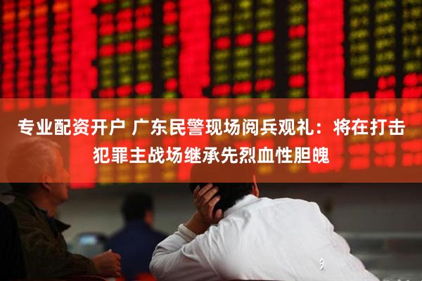 专业配资开户 广东民警现场阅兵观礼：将在打击犯罪主战场继承先烈血性胆魄