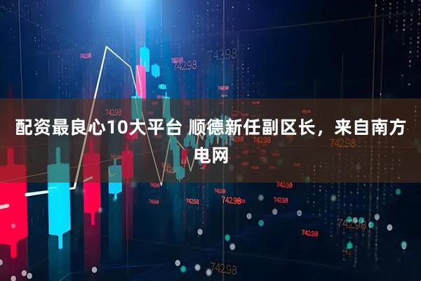 配资最良心10大平台 顺德新任副区长，来自南方电网
