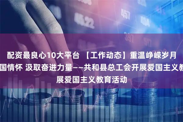 配资最良心10大平台 【工作动态】重温峥嵘岁月 筑牢爱国情怀 汲取奋进力量——共和县总工会开展爱国主义教育活动