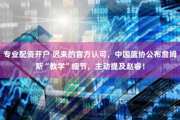 专业配资开户 迟来的官方认可，中国篮协公布詹姆斯“教学”细节，主动提及赵睿！