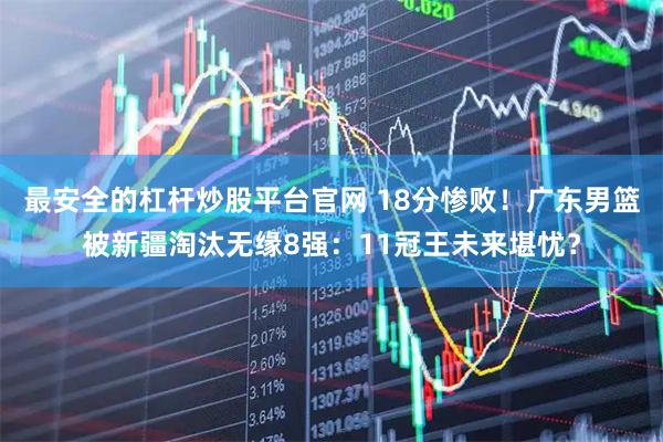 最安全的杠杆炒股平台官网 18分惨败！广东男篮被新疆淘汰无缘8强：11冠王未来堪忧？