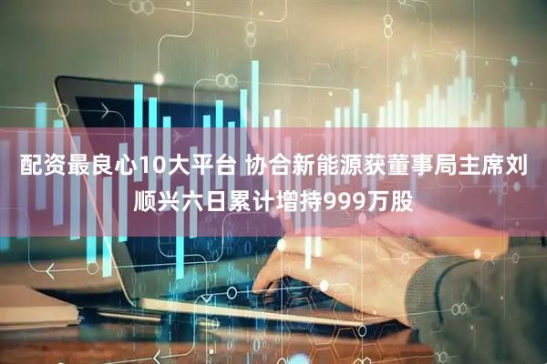 配资最良心10大平台 协合新能源获董事局主席刘顺兴六日累计增持999万股