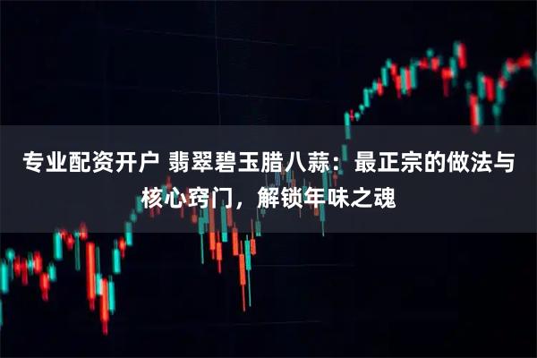 专业配资开户 翡翠碧玉腊八蒜：最正宗的做法与核心窍门，解锁年味之魂
