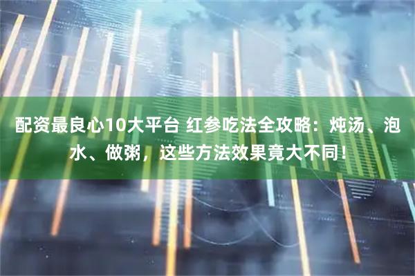 配资最良心10大平台 红参吃法全攻略：炖汤、泡水、做粥，这些方法效果竟大不同！