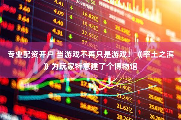 专业配资开户 当游戏不再只是游戏！《率土之滨》为玩家特意建了个博物馆