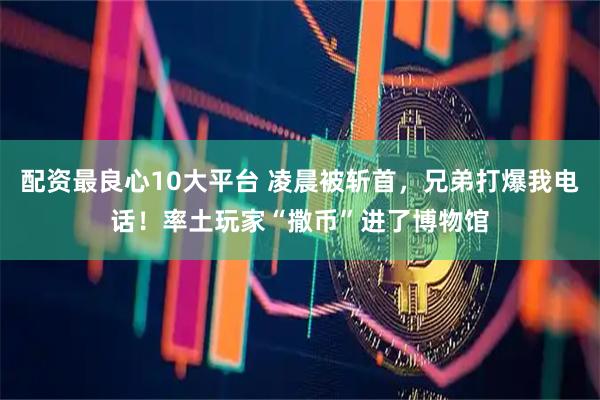 配资最良心10大平台 凌晨被斩首，兄弟打爆我电话！率土玩家“撒币”进了博物馆