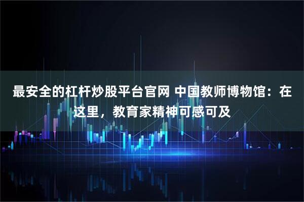最安全的杠杆炒股平台官网 中国教师博物馆：在这里，教育家精神可感可及