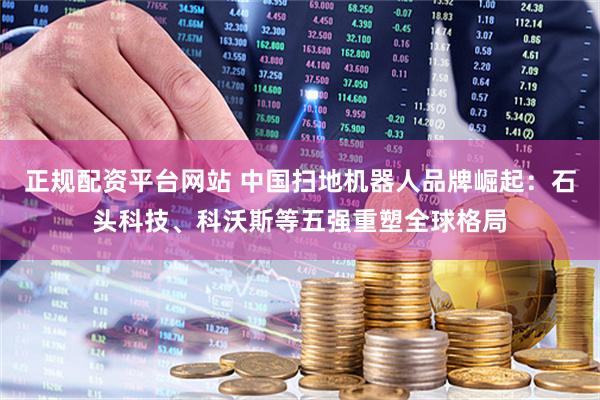 正规配资平台网站 中国扫地机器人品牌崛起：石头科技、科沃斯等五强重塑全球格局