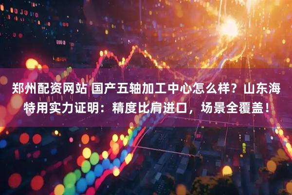 郑州配资网站 国产五轴加工中心怎么样？山东海特用实力证明：精度比肩进口，场景全覆盖！