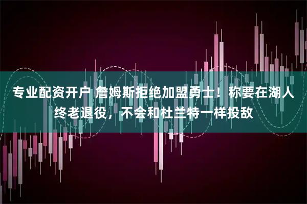 专业配资开户 詹姆斯拒绝加盟勇士！称要在湖人终老退役，不会和杜兰特一样投敌