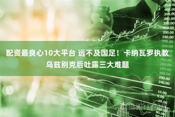 配资最良心10大平台 远不及国足！卡纳瓦罗执教乌兹别克后吐露三大难题
