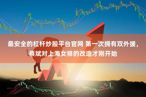 最安全的杠杆炒股平台官网 第一次拥有双外援，蔡斌对上海女排的改造才刚开始