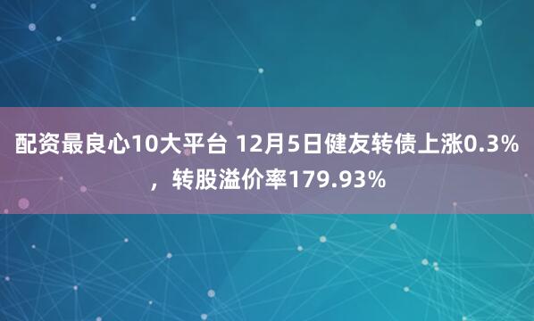 配资最良心10大平台 12月5日健友转债上涨0.3%，转股溢价率179.93%