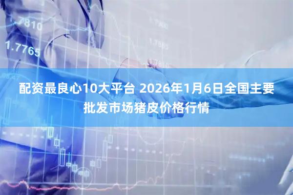 配资最良心10大平台 2026年1月6日全国主要批发市场猪皮价格行情
