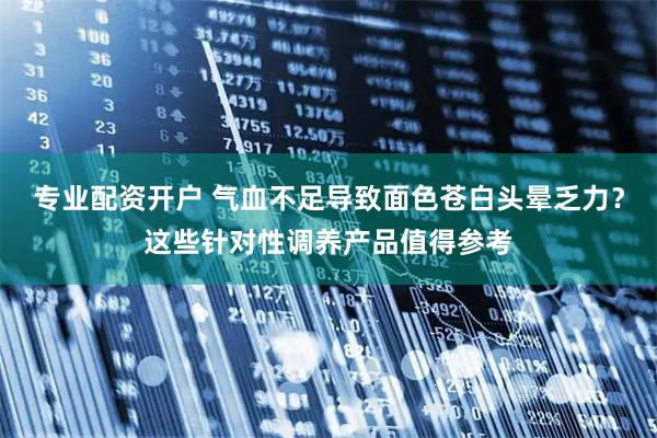 专业配资开户 气血不足导致面色苍白头晕乏力?这些针对性调养产品值得参考