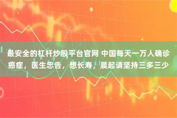 最安全的杠杆炒股平台官网 中国每天一万人确诊癌症，医生忠告，想长寿，晨起请坚持三多三少