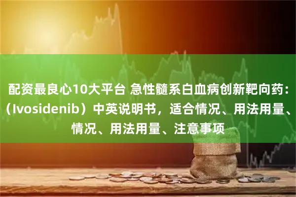 配资最良心10大平台 急性髓系白血病创新靶向药：艾伏尼布（Ivosidenib）中英说明书，适合情况、用法用量、注意事项