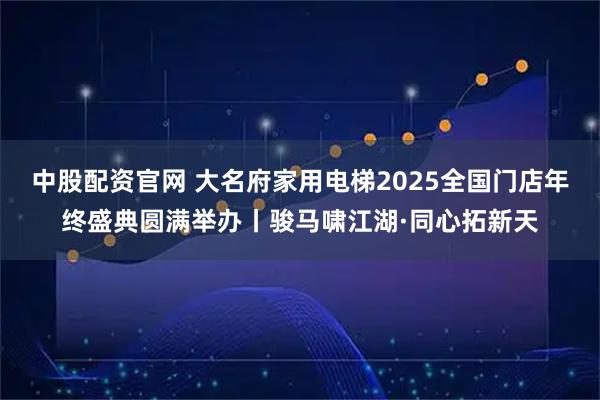 中股配资官网 大名府家用电梯2025全国门店年终盛典圆满举办丨骏马啸江湖·同心拓新天