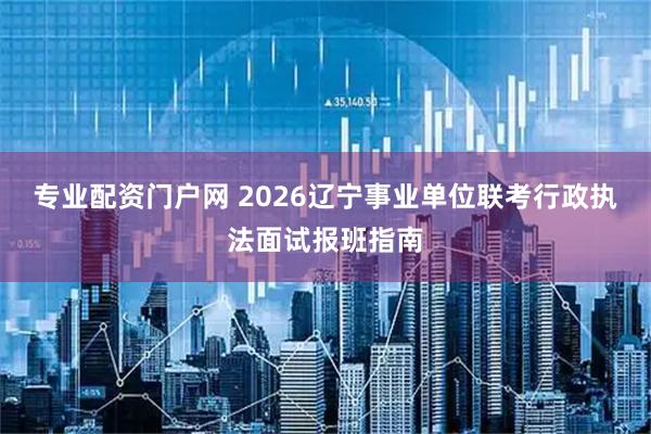 专业配资门户网 2026辽宁事业单位联考行政执法面试报班指南