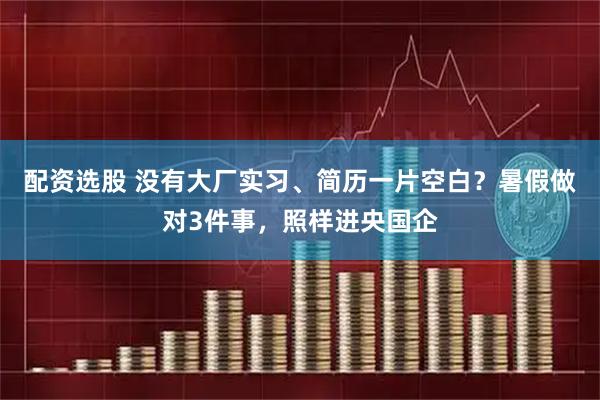 配资选股 没有大厂实习、简历一片空白？暑假做对3件事，照样进央国企