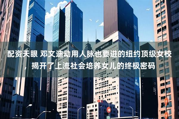 配资天眼 邓文迪动用人脉也要进的纽约顶级女校，揭开了上流社会培养女儿的终极密码