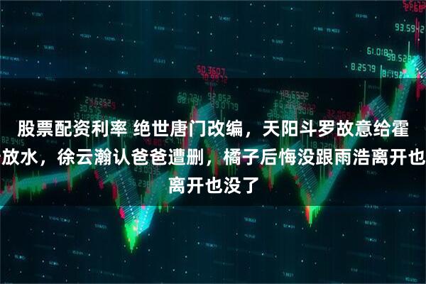 股票配资利率 绝世唐门改编，天阳斗罗故意给霍雨浩放水，徐云瀚认爸爸遭删，橘子后悔没跟雨浩离开也没了