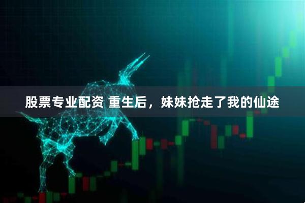 股票专业配资 重生后，妹妹抢走了我的仙途
