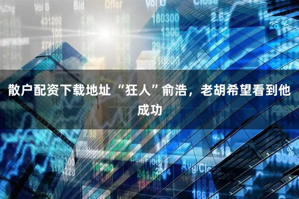 散户配资下载地址 “狂人”俞浩，老胡希望看到他成功