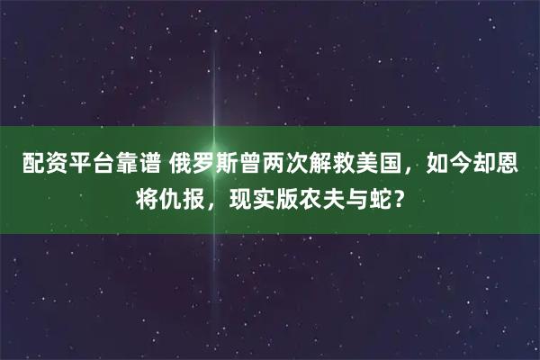 配资平台靠谱 俄罗斯曾两次解救美国，如今却恩将仇报，现实版农夫与蛇？