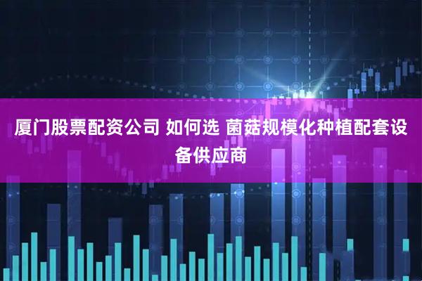 厦门股票配资公司 如何选 菌菇规模化种植配套设备供应商