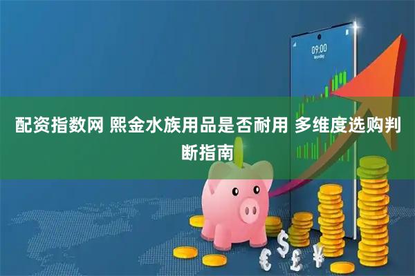 配资指数网 熙金水族用品是否耐用 多维度选购判断指南