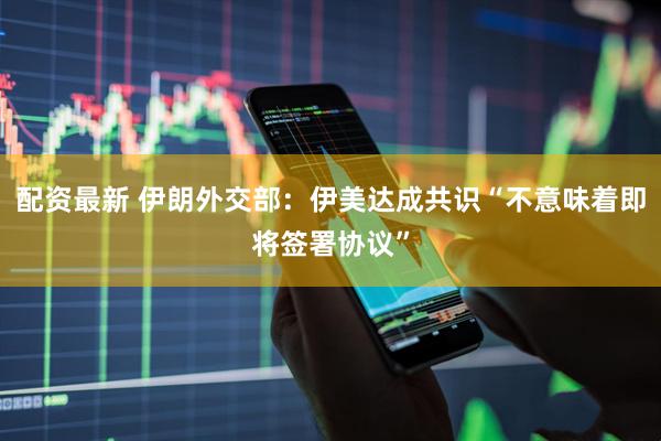 配资最新 伊朗外交部：伊美达成共识“不意味着即将签署协议”