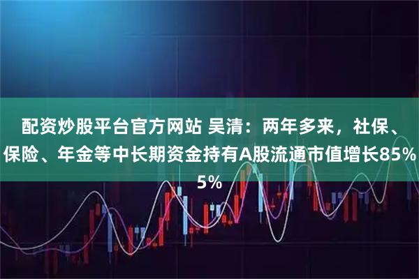 配资炒股平台官方网站 吴清:两年多来,社保、保险、年金等中长期资金持有A股流通市值增长85%